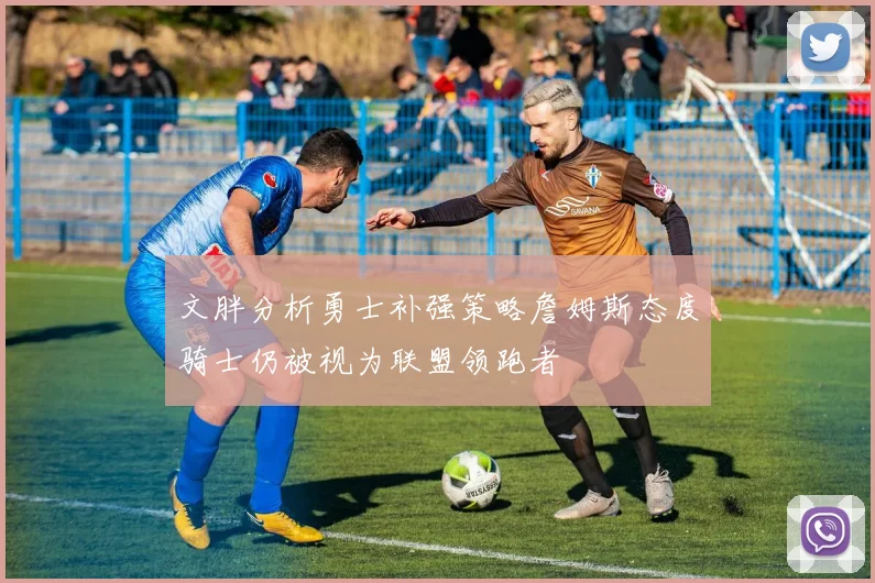 文胖分析勇士补强策略詹姆斯态度骑士仍被视为联盟领跑者