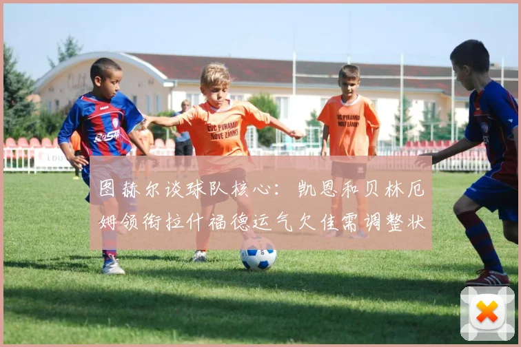 图赫尔谈球队核心：凯恩和贝林厄姆领衔拉什福德运气欠佳需调整状态