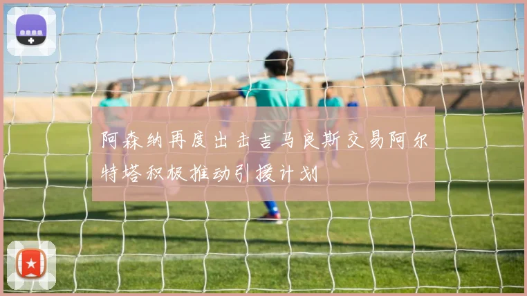 阿森纳再度出击吉马良斯交易阿尔特塔积极推动引援计划