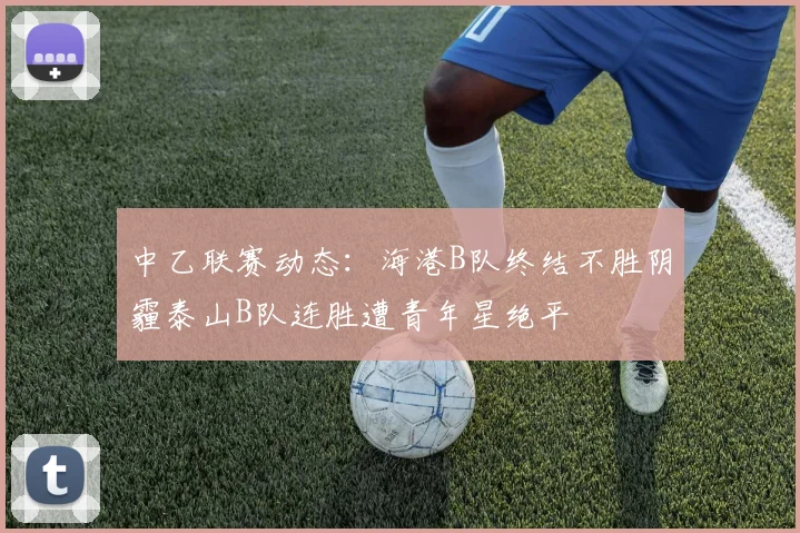 中乙联赛动态：海港B队终结不胜阴霾泰山B队连胜遭青年星绝平