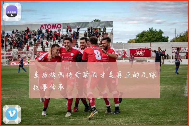 亲历梅西传奇瞬间才是真正的足球故事传承