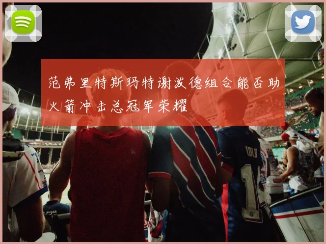 范弗里特斯玛特谢泼德组合能否助火箭冲击总冠军荣耀