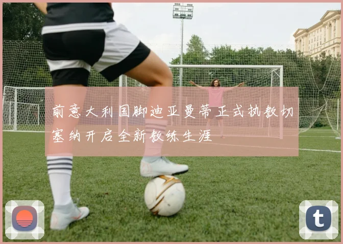 前意大利国脚迪亚曼蒂正式执教切塞纳开启全新教练生涯