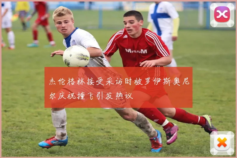 杰伦格林接受采访时被罗伊斯奥尼尔庆祝撞飞引发热议
