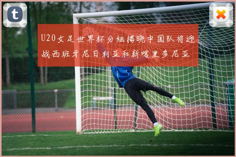 U20女足世界杯分组揭晓中国队将迎战西班牙尼日利亚和新喀里多尼亚