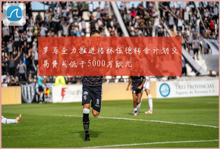 罗马全力推进格林伍德转会计划交易费或低于5000万欧元