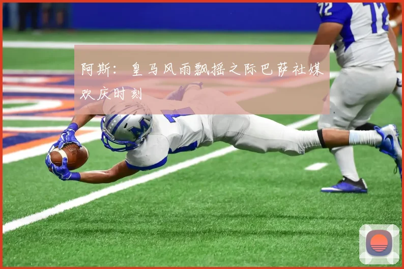 阿斯：皇马风雨飘摇之际巴萨社媒欢庆时刻