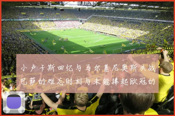 小卢卡斯回忆与马尔基尼奥斯共战巴萨的难忘时刻与未能捧起欧冠的遗憾