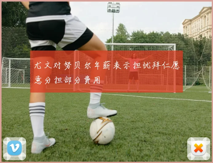 尤文对努贝尔年薪表示担忧拜仁愿意分担部分费用