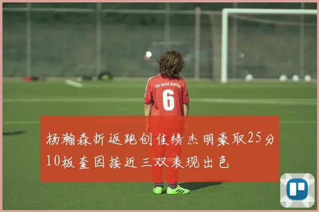 杨瀚森折返跑创佳绩杰明豪取25分10板奎因接近三双表现出色