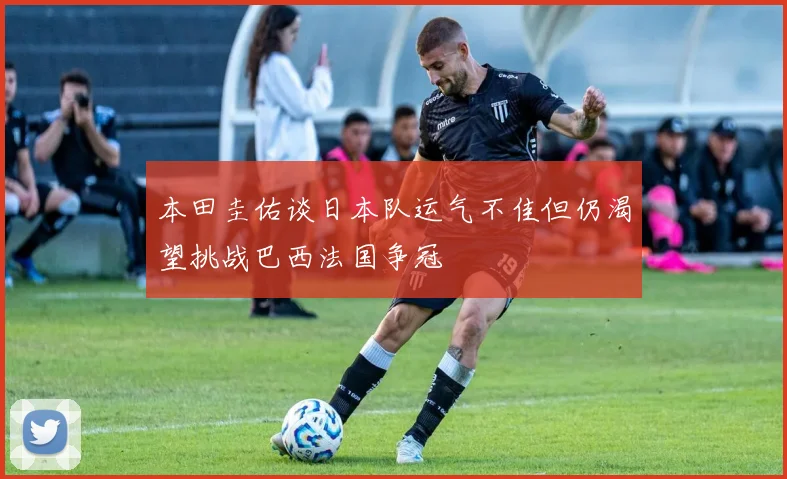 本田圭佑谈日本队运气不佳但仍渴望挑战巴西法国争冠
