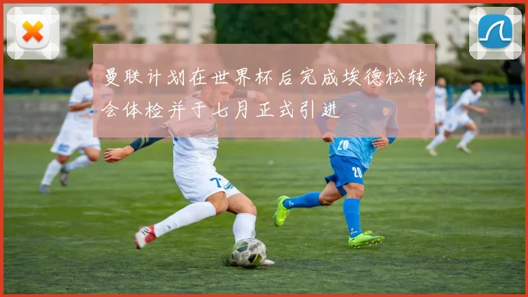 曼联计划在世界杯后完成埃德松转会体检并于七月正式引进