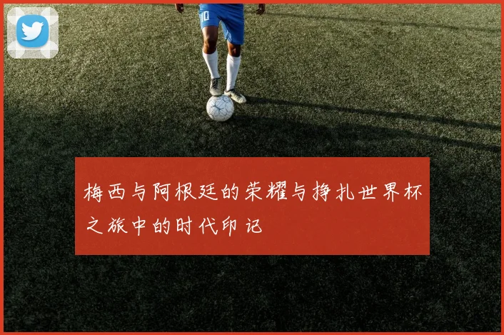 梅西与阿根廷的荣耀与挣扎世界杯之旅中的时代印记