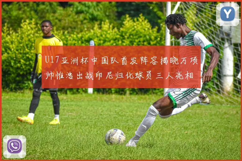 U17亚洲杯中国队首发阵容揭晓万项帅惟浩出战印尼归化球员三人亮相