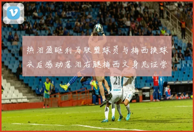 热泪盈眶利马联盟球员与梅西换球衣后感动落泪右腿梅西文身见证崇拜之情