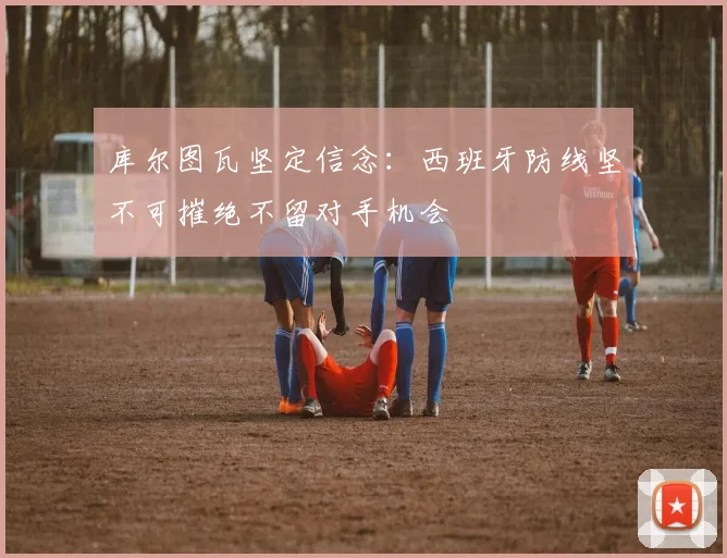 库尔图瓦坚定信念：西班牙防线坚不可摧绝不留对手机会