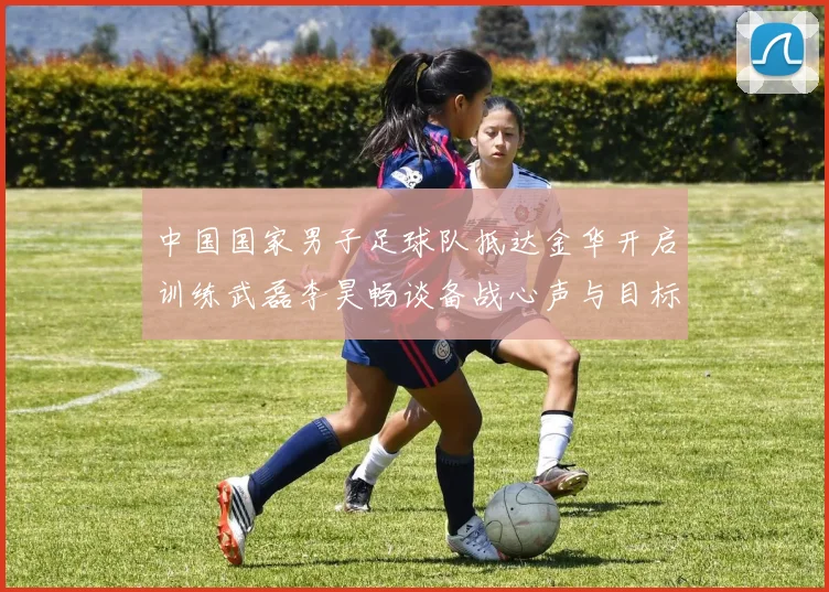 中国国家男子足球队抵达金华开启训练武磊李昊畅谈备战心声与目标