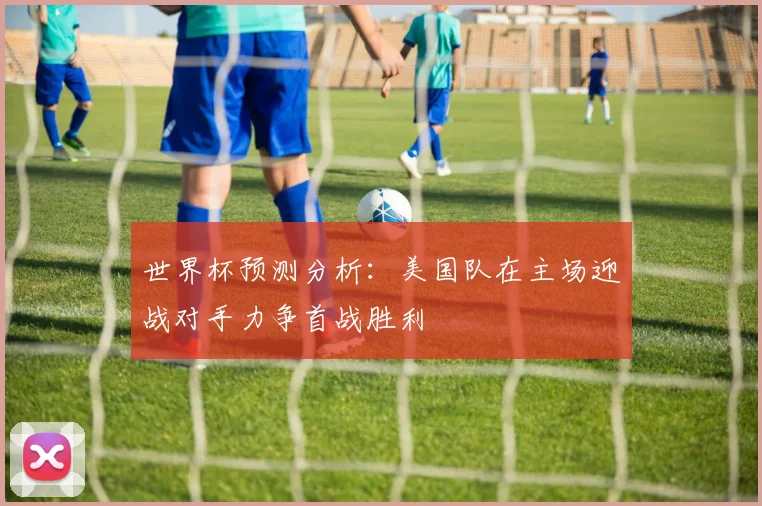 世界杯预测分析：美国队在主场迎战对手力争首战胜利