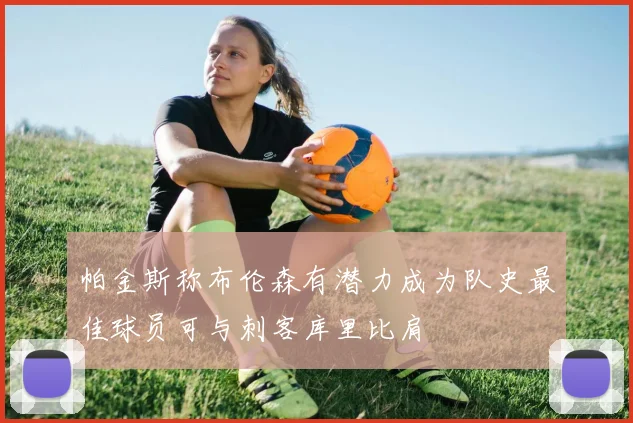 帕金斯称布伦森有潜力成为队史最佳球员可与刺客库里比肩