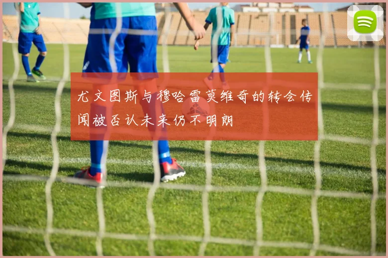 尤文图斯与穆哈雷莫维奇的转会传闻被否认未来仍不明朗
