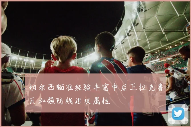 切尔西瞄准经验丰富中后卫拉克鲁瓦加强防线进攻属性