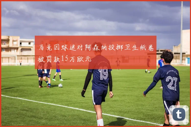 马竞因球迷对阿森纳投掷卫生纸卷被罚款15万欧元