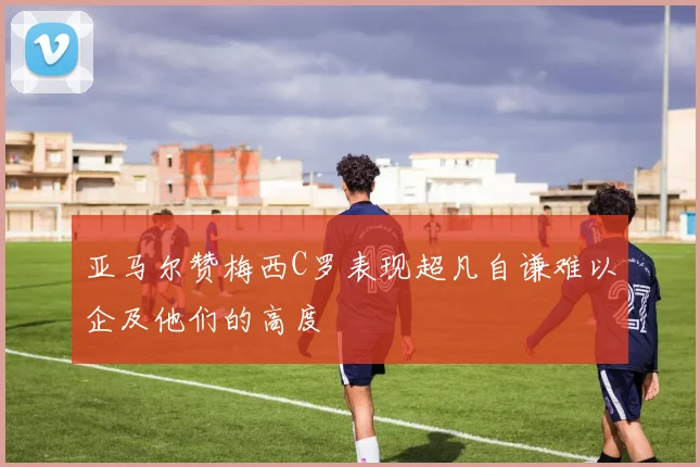 亚马尔赞梅西C罗表现超凡自谦难以企及他们的高度