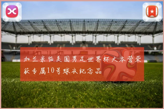 加兰亲临美国男足世界杯大本营荣获专属10号球衣纪念品