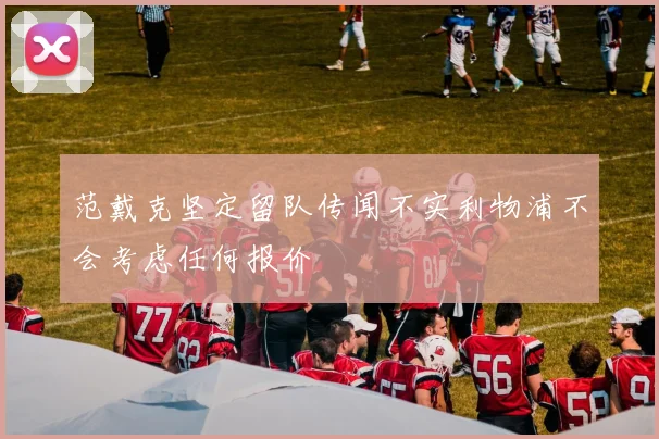范戴克坚定留队传闻不实利物浦不会考虑任何报价