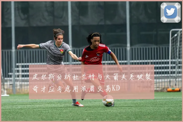皮尔斯分析杜兰特与火箭关系破裂奇才应考虑用浓眉交易KD
