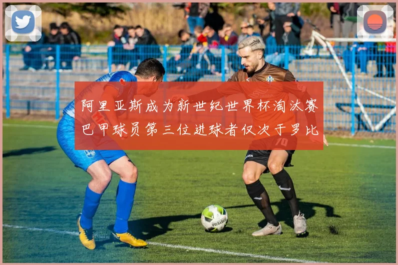 阿里亚斯成为新世纪世界杯淘汰赛巴甲球员第三位进球者仅次于罗比尼奥