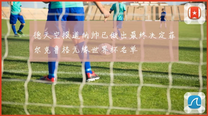 德天空报道纳帅已做出最终决定菲尔克鲁格无缘世界杯名单