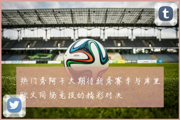 热门秀阿卡夫期待新秀赛季与库里欧文同场竞技的精彩对决